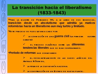 La transición hacia el liberalismo
               (1833-1843)
Tras la m u e rte d e F e rnand o VII, a lo largo d e d os re ge ncias ,
trans ic ión des de un abs olutis mo que admitía ya matices
reformis tas has ta un liberalis mo aun muy turbio y limitado.
E s te p roce s o s e p u d o lle var a cab o p or:
                la conm oción d e u na guerra c ivil (la p rim e ra         gu e rra
               carlis ta)
                   e l p roce s o d ialéctico e ntre las diferentes
               tendencias liberales q u e s e ib an configu rand o.
Periodo de reformas qu e conlle varon:
                    e l d e s m ante lam ie nto d e las b as e s j ríd icas d e l
                                                                   u
               Antigu o R égim e n,
                la forj d e la ciu d ad an ía nacional
                       a
                la cons tru cción d e u n E s tad o d e nu e va p lanta .
 