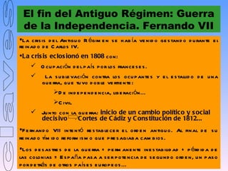 El fin del Antiguo Régimen: Guerra
 de la Independencia. Fernando VII
La cris is d e l Antigu o R égim e n s e h ab ía ve nid o ge s tand o d u rante e l
re inad o d e C arlos IV.
La c ris is ec los ionó en 1808 con:
      O cu p ación d e l p aís p or los france s e s .
          La s u b le vación contra los ocu p ante s y e l e s tallid o d e u na
          gu e rra, q u e tu vo d ob le ve rtie nte :
               D e ind e p e nd e ncia, lib e ración...
               C ivil.
      Ju nto con la gu e rra: inic io de un c ambio polític o y s ocial
       decis ivo     C ortes de C ádiz y C ons titución de 1812...
F e rnand o VII inte ntó re s tab le ce r e l ord e n antigu o. Al final d e s u
re inad o tím id o re form is m o q u e p re s agiab a cam b ios .
Los d e s as tre s d e la gu e rra + p e rm ane nte ine s tab ilid ad + p érd id a d e
las colonias = E s p aña p as a a s e r p ote ncia d e s e gu nd o ord e n, u n p as o
p or d e trás d e otros p aís e s e u rop e os ...
 