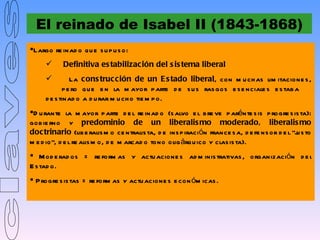 El reinado de Isabel II (1843-1868)
Largo re inad o qu e s u p u s o:
          Definitiva es tabilización del s is tema liberal
               La cons trucción de un E s tado liberal, con m u ch as lim itacione s ,
             p e ro qu e e n la m ayor p arte d e s u s ras gos e s e nciale s e s tab a
     d e s tinad o a d u rar m u ch o tie m p o.
D u rante la m ayor p arte d e l re inad o (s alvo e l b re ve p arénte s is p rogre s is ta):
gob ie rno y predominio de un liberalis mo moderado, liberalis mo
doctrinario (lib e ralis m o ce ntralis ta, d e ins p iración france s a, d e fe ns or d e l “j s to
                                                                                               u
m e d io”, d e l re alis m o, d e m arcad o tono olig árqu ico y clas is ta).
 M od e rad os = re form as y actu acione s ad m inis trativas , organización d e l
E s tad o.
 P rogre s is tas = re form as y actu acione s e con óm icas .
 