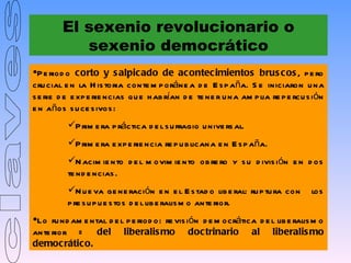El sexenio revolucionario o
           sexenio democrático
P e riod o corto y s alpic ado de ac ontec imientos brus c os , p e ro
cru cial e n la H is toria conte m p oráne a d e E s p aña. S e iniciaron u na
s e rie d e e xp e rie ncias qu e h ab rían d e te ne r u na am p lia re p e rcu s ión
e n años s u ce s ivos :
          P rim e ra p ráctica d e l s u fragio u nive rs al.
          P rim e ra e xp e rie ncia re p u b licana e n E s p aña.
          N acim ie nto d e l m ovim ie nto ob re ro y s u d ivis ión e n d os
          te nd e ncias .
          N u e va ge ne ración e n e l E s tad o lib e ral: ru p tu ra con      los
          p re s u p u e s tos d e l lib e ralis m o ante rior.
Lo fu nd am e ntal d e l p e riod o: re vis ión d e m ocrática d e l lib e ralis m o
ante rior =      del liberalis mo doc trinario al liberalis mo
democ rático.
 