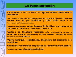 La Restauración
La R e s tau ración cre ó e n E s p aña u n régimen es table, liberal pero no
democrático.
E n s u orige n, tu vo u n p ap e l fu nd am e ntal la e xp e rie ncia cole ctiva d e la e tap a
ante rior: ans ia de paz, es tabilidad y orden s ocial, fre nte a los
“e xp e rim e ntos ” re volu cionarios .
P ap e l p rotagonis ta d e Antonio C ánovas del C as tillo e n la R e s tau ración d e
la M onarqu ía b orb ónica e n la p e rs ona d e l Alfons o X II.
Vuelta a un liberalis mo moderado, m ás cons e rvad or, ab ie rto a
p rogre s ivas re form as incorp orad as p or los lib e rale s p rogre s is tas com o
cons e cu e ncia d e l turnis mo.
Nueva monarquía: cons titucional, integradora del liberalis mo y el
catolicis mo
C ontrol del mundo militar y s uperación de s u intervención en política.
C once p tos clave : oligarquía, caciquis mo.
 