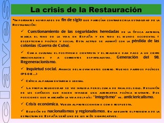 La crisis de la Restauración
Im p ortante s nove d ad e s d e fin de s iglo qu e p are c ían contrad e cir la e s tab ilid ad d e la
R e s tau raci ón:
      C ues tionamiento de las s eguridades heredadas d e la ép oca ante rior,
     m arca e l tono d e la vid a e n E s p aña y e n tod o e l m u nd o occid e ntal =
     e s ce p ticis m o p olítico y s ocial. E s ta actitu d s e agravó con la pérdida de las
     c olonias (Guerra de C uba).
      C lim a cu ltu ral: e l p os itivis m o cie ntifis ta y e l re alis m o d an p as o a u n cie rto
     irracionalis m o y a corrie nte s e s p iritu alis tas . Generac ión del 98.
     Regenerac ionis mo.
      Inquietud s oc ial. Avance d e l m ovim ie ntos ob re ro. N u e vos p artid os p olíticos
     (P S O E ...)
      C rítica al p arlam e ntaris m o lib e ral.
      La p rop ia re ligios id ad s e vio influ id a p or e l clim a d e final d e l s iglo. D e s u nión
     d e los católicos qu e h ace n inviab le u na alte rnativa p olítica m ilitante . D os
     p os icione s qu e m arcarán la vid a d e l p aís : “ integris mo” vs . antic lericalis mo.
      C ris is ec onómic a. Vu e lta al p rote ccionis m o com o re s p u e s ta.
      E clos ión d e nac ionalis mos y regionalis mos . E n ad e lante e l p rob le m a d e la
     e s tru ctu ra d e E s p aña s e rá u no d e los m ás s ignificativos .
 