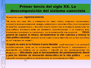 Primer tercio del siglo XX. La
     descomposición del sistema canovista
C once p to clave : regeneracionis mo.
Al inicio d e l s iglo X X , a d ife re ncia d e otros p aís e s e u rop e os occid e ntale s :
e conom ía fu nd am e ntalm e nte agraria, latifu nd is m o, ind u s tria d éb il y m u y localizad a
(C atalu ña), analfab e tis m o... E s p aña s e gu ía s ie nd o u na m onarqu ía lib e ral p e ro no
d e m ocrática. D is tancia e ntre las lib e rtad e s cons titu cionale s y s u e j rcicio re al.
                                                                                       e
C ontinu ab a e xis tie nd o e l caciqu is m o. La m od e rnización e ra m od e s ta         Des eo
general de s uperar el retras o, de modernizar la vida colectiva y renovar la
vida política nacional. Joaqu ín C os ta clam a p or la irru p ción e n la vid a e s p añola
d e u n “ciru j
              ano d e h ie rro”...
E s paña no entró en la Primera Guerra Mundial e vitó te ns ione s y s e b e ne fició
e con óm icam e nte . P e ro e n la p os tgu e rra: agitación s ocial + nacionalis m os +
re ap arición d e l E j rcito e n la p olítica + p re s ión d e los aconte cim ie ntos d e
                         é
M arru e cos = dificultades para el funcionamiento del parlamentaris mo liberal
y para los intentos de renovación democrática de la vida política                     e s ta
s itu ación d e s e m b ocará e n e l ad ve nim ie nto d e la d ictad u ra e n 1 923.
 