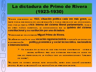 La dictadura de Primo de Rivera
              (1923-1930)
D e s d e com ie nzos d e 1923, s ituación política cada vez más grave, no
tanto p or la inm ine ncia d e u na re volu ción o p or la cre cid a d e las op os icione s ,
s ino p or la p rop ia cris is interna del s is tema liberal parlamentario. C om o
e n otros p aís e s e u rop e os , la cons e cu e ncia fu e la quiebra del s is tema
cons titucional y s u s us titución por una dictadura.
P e rs onalid ad d e l d ictad or: Miguel Primo de Rivera.
E l régim e n nac ía d e u na vocación regeneracionis ta y s u p on ía u n d e s e o d e
m od e rnización        política económica y s ocial tecnocrática, nacionalis ta
e intervencionis ta.
           S e b as ab a e n la id e a d e qu e e ra p os ib le cons tru ir u n s is te m a
                      lib e ral au téntico tras u na d ictad u ra te m p oral d e qu ie n no
          e ra u n p rofe s ional d e la p olítica s ino u n b ie ninte ncionad o “ciru jano
          d e h ie rro”.
E l golp e d e e s tad o ap e nas tu vo op os ición, ante s b ie n concitó b as tante s
ap oyos . E l re y lo re conoció y lo au s p ició e n u n p rim e r m om e nto.
 