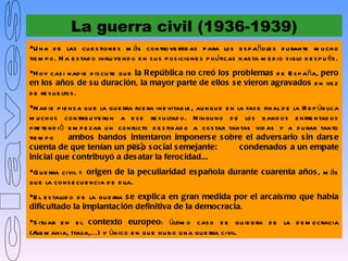 La guerra civil (1936-1939)
U na d e las cu e s tione s m ás controve rtid as p ara los e s p añole s d u rante m u ch o
tie m p o. H a e s tad o influ ye nd o e n s u s p os icione s p olíticas h as ta m e d io s iglo d e s p u és .
H oy cas i nad ie d is cu te qu e la Repúblic a no creó los problemas d e E s p aña, pero
en los años de s u durac ión, la mayor parte de ellos s e vieron agravados e n ve z
d e re s u e ltos .
N ad ie p ie ns a qu e la gu e rra fu e ra ine vitab le , au nqu e e n la fas e final d e la R e p úb lica
m u ch os contrib u ye ron a e s e re s u ltad o. N ingu no d e los b and os e nfre ntad os
p re te nd i ó e m p e zar u n conflicto d e s tinad o a cos tar tantas vid as y a d u rar tanto
tie m p o      ambos bandos intentaron imponers e s obre el advers ario s in dars e
c uenta de que tenían un pes o s oc ial s emejante:                      condenados a un empate
inic ial que c ontribuyó a des atar la feroc idad...
G u e rra civil = origen de la pec uliaridad es pañola durante c uarenta años , m ás
q u e la cons e cu e ncia d e e lla.
E l e s tallid o d e la gu e rra s e explic a en gran medida por el arc aís mo que había
dific ultado la implantac ión definitiva de la democ rac ia.
S itu ar e n e l c ontexto europeo: últim o cas o d e qu ie b ra d e la d e m ocracia
(Ale m ania, Italia,...) y único e n qu e h u b o u na gu e rra civil.
 