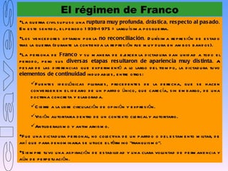 El régimen de Franco
La gu e rra civil s u p u s o u na ruptura muy profunda, drás tic a, res pec to al pas ado.
E n e s te s e ntid o, e l p e riod o 1 939-1 975 = largu ís im a p os gu e rra.
Los ve nce d ore s op taron p or la no rec onciliac ión. D u rís im a re p re s ión d e e s tad o
tras la gu e rra (d u rante la contie nd a la re p re s ión fu e m u y d u ra e n am b os b and os ).
La p e rs ona d e Franc o y s u m ane ra d e e j rce r la d ictad u ra d an u nid ad a tod o e l
                                                      e
p e riod o, p e ro s u s divers as etapas res ultaron de aparienc ia muy dis tinta. A
p e s ar d e las d ife re ncias qu e e xp e rim e ntó a lo largo d e l tie m p o, la d ictad u ra tu vo
elementos de c ontinuidad ind u d ab le s , e ntre otros :
     F u e nte s id e ológicas p lu rale s , p roce d e nte s d e la d e re ch a, qu e s e h ace n
     conve rge r e n e l id e ario d e u n p artid o único, qu e care c ía, s in e m b argo, d e u na
     d octrina concre ta y e lab orad a.
     C ie rre a la lib re circu lación d e op inión y e xp re s ión.
     Vis ión au toritaria d e ntro d e u n conte xto cle rical y au toritario.
     Antilib e ralis m o y antim arxis m o.
F u e u na d ictad u ra p e rs onal, no cole ctiva d e u n p artid o o d e l e s tam e nto m ilitar, d e
ah í q u e p ara d e nom inarla s e u tilice e l térm ino “franqu is m o”.
S ie m p re tu vo u na as p iración d e e s tab ilid ad y u na clara volu ntad d e p e rm ane ncia y
aún d e p e rp e tu ación.
 