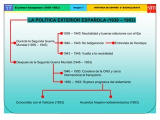 Unidad

17       El primer franquismo (1939–1953)          Imagen 7       HISTORIA DE ESPAÑA- 2º BACHILLERATO




                  LA POLÍTICA EXTERIOR ESPAÑOLA (1939 – 1953)

                                            1939 – 1940: Neutralidad y buenas relaciones con el Eje

          Durante la Segunda Guerra
                                            1940 – 1943: No beligerancia           Entrevista de Hendaya
          Mundial (1939 – 1945)

                                            1943 – 1945: Vuelta a la neutralidad

          Después de la Segunda Guerra Mundial (1946 – 1953)

                                            1946 – 1950: Condena de la ONU y cerco
                                             internacional al franquismo

                                             1950 – 1953: Ruptura progresiva del aislamiento




         Concordato con el Vaticano (1953)              Acuerdos hispano-norteamericanos (1953)
 
