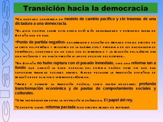 Transición hacia la democracia
H a q u e d ad o conve rtid a e n modelo de c ambio pacífic o y s in traumas de una
dic tadura a una democ rac ia.
E l j icio p os itivo s ob re e s ta e tap a e s tá m ás ge ne ralizad o y e xte nd id o fu e ra d e
      u
E s p aña qu e e n e lla.
Punto de partida negativo: d e s arrollis m o e con óm ico fre nad o p or los e fe ctos d e
la cris is d e l p e tróle o + re cu e rd o d e la gu e rra civil + p rob le m a d e los nacionalis m os
p e riféricos , cone ctad o e n u n cas o con e l te rroris m o + la re acción d e l e j rcito e ra
                                                                                             é
u na inc ógnita + no h ab ía p re s ión ni ap oyo d e cis ivo d e l e xte rior...
E n E s p aña no hubo ruptura c on el pas ado inmediato, s ino u na reforma tan a
fondo qu e cam b i ó la b as e e s e ncial d e l s is te m a p olítico p e ro s in q u e e llo
s u p u s ie ra trau m as s ociale s grave s . R as go p e cu liar: la trans ición e s p añola s e
re aliz ó d e s d e e l m is m o inte rior d e l régim e n.
Ante s y d u rante la trans ición p olítica, com o factor ne ce s ario: profunda
trans formac ión económic a y de pautas de c omportamiento s oc iales y
c ulturales .
O tro factor fu nd am e ntal: la ins titu ci ón m on árqu ica. E l papel del rey.
C once p to clave : reforma pactada (con e fe ctos re ale s d e ru p tu ra).
 