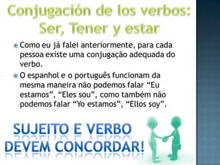  Como  eu já falei anteriormente, para cada
  pessoa existe uma conjugação adequada do
  verbo.
 O espanhol e o português funcionam da
  mesma maneira não podemos falar “Eu
  estamos”, “Eles sou”, como também não
  podemos falar “Yo estamos”, “Ellos soy”.
 