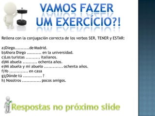 Rellena con la conjugación correcta de los verbos SER, TENER y ESTAR:

a)Diego..........de Madrid.
b)Ahora Diego .......... en la universidad.
c)Los turistas .......... italianos.
d)Mi abuela .......... ochenta años.
e)Mi abuela y mi abuelo ............. ochenta años.
f)Yo ............. en casa
g)¿Dónde tú ............. ?
h) Nosotros ............. pocos amigos.
 