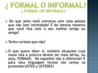     De que jeito você conversa com uma pessoa
    que não tem intimidade? É da mesma maneira
    que você fala com o seu melhor amigo ou
    amiga?

 Tenho   certeza que não!

O     que quero dizer é: existem situações cuja
    nossa fala e postura devem ser mais sérias, ou
    seja, FORMAIS. No espanhol não é diferente! E
    para esta linguagem formal nós temos os
    pronomes USTED y USTEDES!
 
