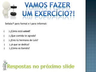 Señala F para formal e I para informal:


(      ) ¿Cómo está usted?
(      ) ¿Que comida te agrada?
(      ) ¿Eres tú hermana de Laís?
(      ) ¿A que se dedica?
(      ) ¿Cómo os llamáis?
 