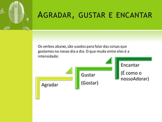 A GRADAR , GUSTAR E ENCANTAR


Os verbos abaixo, são usados para falar das coisas que
gostamos no nosso dia a dia. O que muda entre eles é a
intensidade:

                                                Encantar
                         Gustar                 (É como o
                                                nossoAdorar)
  Agradar                (Gostar)
 