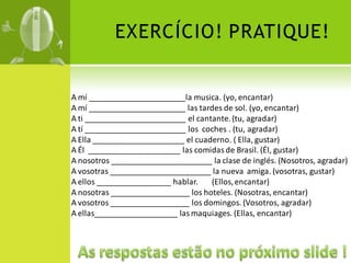 EXERCÍCIO! PRATIQUE!


A mí ______________________la musica. (yo, encantar)
A mí ______________________ las tardes de sol. (yo, encantar)
A ti _______________________ el cantante. (tu, agradar)
A tí _______________________ los coches . (tu, agradar)
A Ella _____________________ el cuaderno. ( Ella, gustar)
A Él _____________________ las comidas de Brasil. (Él, gustar)
A nosotros _______________________ la clase de inglés. (Nosotros, agradar)
A vosotras _______________________ la nueva amiga. (vosotras, gustar)
A ellos _________________ hablar.   (Ellos, encantar)
A nosotras __________________ los hoteles. (Nosotras, encantar)
A vosotros __________________ los domingos. (Vosotros, agradar)
A ellas___________________ las maquiages. (Ellas, encantar)
 