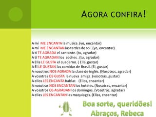 A GORA            CONFIRA !


A mí ME ENCANTA la musica. (yo, encantar)
A mí ME ENCANTAN las tardes de sol. (yo, encantar)
A ti TE AGRADA el cantante. (tu, agradar)
A tí TE AGRADAN los coches . (tu, agradar)
A Ella LE GUSTA el cuaderno. ( Ella, gustar)
A Él LE GUSTAN las comidas de Brasil. (Él, gustar)
A nosotros NOS AGRADA la clase de inglés. (Nosotros, agradar)
A vosotras OS GUSTA la nueva amiga. (vosotras, gustar)
A ellos LES ENCANTA hablar. (Ellos, encantar)
A nosotras NOS ENCANTAN los hoteles. (Nosotras, encantar)
A vosotros OS AGRADAN los domingos. (Vosotros, agradar)
A ellas LES ENCANTAN las maquiages. (Ellas, encantar)
 