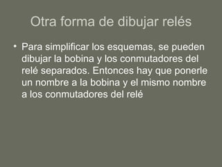 Otra forma de dibujar relés Para simplificar los esquemas, se pueden dibujar la bobina y los conmutadores del relé separados. Entonces hay que ponerle un nombre a la bobina y el mismo nombre a los conmutadores del relé  