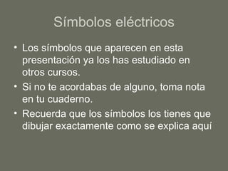 Símbolos eléctricos Los símbolos que aparecen en esta presentación ya los has estudiado en otros cursos. Si no te acordabas de alguno, toma nota en tu cuaderno. Recuerda que los símbolos los tienes que dibujar exactamente como se explica aquí 