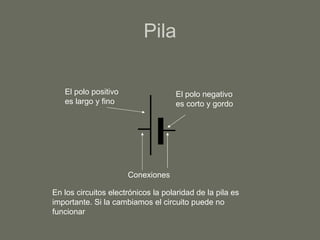 Pila El polo negativo es corto y gordo El polo positivo es largo y fino Conexiones  En los circuitos electrónicos la polaridad de la pila es importante. Si la cambiamos el circuito puede no funcionar 
