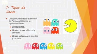 1. Tipos de
líneas
 Dibuja muñequitos y elementos
de Pacman utilizando las
siguientes líneas:
 Líneas rectas.
 Líneas curvas: abiertas y
cerradas.
 Líneas poligonales: abiertas
y cerradas.
 