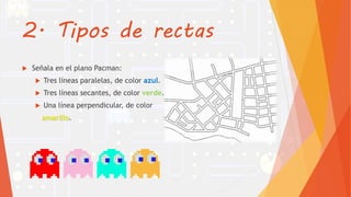 2. Tipos de rectas
 Señala en el plano Pacman:
 Tres líneas paralelas, de color azul.
 Tres líneas secantes, de color verde.
 Una línea perpendicular, de color
amarillo.
 