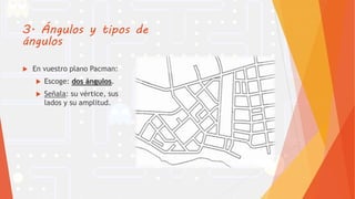 3. Ángulos y tipos de
ángulos
 En vuestro plano Pacman:
 Escoge: dos ángulos.
 Señala: su vértice, sus
lados y su amplitud.
 