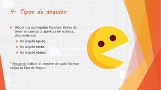 4. Tipos de ángulos.
 Dibuja tus muñequitos Pacman. Debes de
tener en cuenta la apertura de su boca,
dibujando así:
 Un ángulo agudo.
 Un ángulo recto.
 Un ángulo obtuso.
* Recuerda indicar el nombre de cada Pacman
según su tipo de ángulo.
 