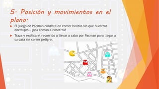 5. Posición y movimientos en el
plano.
 El juego de Pacman consiste en comer bolitas sin que nuestros
enemigos… ¡nos coman a nosotros!
 Traza y explica el recorrido a llevar a cabo por Pacman para llegar a
su casa sin correr peligro.
 