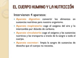 El cuerpo humano y la nutrición
Intervienen 4 aparatos:
 Aparato digestivo: convertir los alimentos en
sustancias nutritivas para nuestro organismo.
 Aparato respiratorio: coge el oxigeno del aire y lo
intercambia por dióxido de carbono.
 Aparato circulatorio: coge el oxigeno y las sustancias
nutritivas y las transporta a través de la sangre a todo el
cuerpo.
 Aparato excretor: limpia la sangre de sustancias de
desecho que el cuerpo no necesita.
 