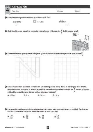 1
3
4
2
5
Matemáticas 6.º EP. Unidad 4
4
MATERIAL FOTOCOPIABLE
9
Completa las operaciones con el número que falta.
Cuántos litros de agua fría necesitaré para llenar 12 jarras de 3 de litro cada una?
Observa la letra que aparece dibujada. ¿Qué fracción ocupa? Dibuja una N que ocupe 2 .
En un huerto han plantado tomates en un rectángulo de tierra de 12 m de largo y 9 de ancho.
De patatas han plantado la misma superficie pero el ancho del rectángulo es 2 menor.¿Cuánto
mide el largo del terreno donde se han plantado patatas?
A. 108 m2
B. 6 m C. 36 m D. 18 m
Lucas quiere saber cuál de las siguientes fracciones está más cercana a la unidad. Explica por
escrito cómo debe hacerse, después rodea el más cercano
A. B. C. D.
UNIDAD
4
AMPLIACIÓN
Nombre: Fecha: Curso:
3
20
32
32
43
14
25
25
36
3x2=3410 :1=1256 9+=1934
 
