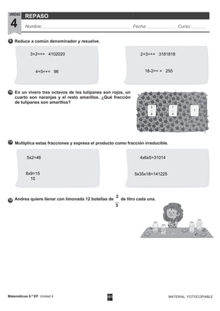 UNIDAD
4
REPASO
Nombre: Fecha: Curso:
Matemáticas 6.º EP. Unidad 4 MATERIAL FOTOCOPIABLE
9
10
3
12
11
Reduce a común denominador y resuelve.
En un vivero tres octavos de los tulipanes son rojos, un
cuarto son naranjas y el resto amarillos. ¿Qué fracción
de tulipanes son amarillos?
Multiplica estas fracciones y expresa el producto como fracción irreducible.
Andrea quiere llenar con limonada 12 botellas de
2
de litro cada una.
5x2=46
8x9=15
10
4x6x5=31014
5x35x18=141225
3+2=+= 4102020
4+5=+= 96
2+3=+= 3181818
18-2=+ = 255
 