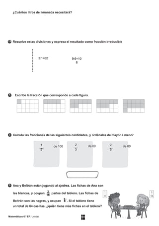 MATERIAL FOTOCOPIABLEMatemáticas 6.º EP. Unidad
13
1
2
3
8
¿Cuántos litros de limonada necesitará?
Resuelve estas divisiones y expresa el resultado como fracción irreducible
Escribe la fracción que corresponde a cada figura.
Calcula las fracciones de las siguientes cantidades, y ordénalas de mayor a menor
Ana y Beltrán están jugando al ajedrez. Las fichas de Ana son
las blancas, y ocupan 3 partes del tablero. Las fichas de
Beltrán son las negras, y ocupan 1 . Si el tablero tiene
un total de 64 casillas, ¿quién tiene más fichas en el tablero?
3:1=82 9:6=10
8
2 de 80
5
1 de 100
5
2 de 60
3
16
 