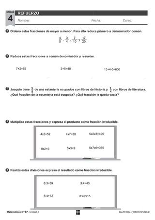 Matemáticas 6.º EP. Unidad 4 MATERIAL FOTOCOPIABLE
5
6
7
9
8
Ordena estas fracciones de mayor a menor. Para ello reduce primero a denominador común.
Reduce estas fracciones a común denominador y resuelve.
Joaquín tiene 5 de una estantería ocupados con libros de historia y 1 con libros de literatura.
¿Qué fracción de la estantería está ocupada? ¿Qué fracción le queda vacía?
Multiplica estas fracciones y expresa el producto como fracción irreducible.
Realiza estas divisiones expresa el resultado como fracción irreducible.
UNIDAD
4
REFUERZO
Nombre: Fecha: Curso:
8
4
,
3
,
7
y
17
5 4 10 20
7+2=63 3+5=48 13+4-5=636
4
4x3=52
8x2=3
4x7=38
5x3=9
5x2x3=495
5x7x6=365
6:3=59
5:4=72
3:4=43
8:4=915
 