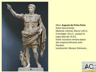 Obra: Augusto de Prima Porta.
Autor desconocido,
Material: mármol. Altura 1.65 m.
Cronología: 19 a.C., aunque la
copia data del 14 d.C.
Estilo: escultura romana época
alto-imperial (dinastía Julio-
Claudia).
Localización: Museos Vaticanos .
 