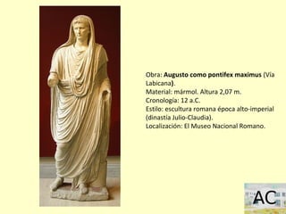 Obra: Augusto como pontifex maximus (Vía
Labicana).
Material: mármol. Altura 2,07 m.
Cronología: 12 a.C.
Estilo: escultura romana época alto-imperial
(dinastía Julio-Claudia).
Localización: El Museo Nacional Romano.
 