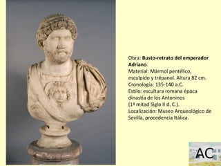 Obra: Busto-retrato del emperador
Adriano.
Material: Mármol pentélico,
esculpido y trépanol. Altura 82 cm.
Cronología: 135-140 a.C.
Estilo: escultura romana época
dinastía de los Antoninos
(1ª mitad Siglo II d. C.).
Localización: Museo Arqueológico de
Sevilla, procedencia Itálica.
 