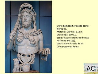 Obra: Cómodo heroizado como
Hércules .
Material: Mármol. 1,18 m.
Cronología: 190 a.C.
Estilo: escultura romana dinastía
Antonina (96-193).
Localización: Palacio de los
Conservadores, Roma.
 