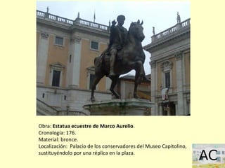 Obra: Estatua ecuestre de Marco Aurelio.
Cronología: 176.
Material: bronce.
Localización: Palacio de los conservadores del Museo Capitolino,
sustituyéndolo por una réplica en la plaza.
 