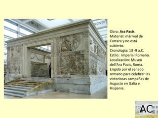 Obra: Ara Pacis.
Material: mármol de
Carrara y no está
cubierto.
Cronología: 13 -9 a.C.
Estilo: Imperial Romano.
Localización: Museo
dell'Ara Pacis, Roma.
Erigido por el senado
romano para celebrar las
victoriosas campañas de
Augusto en Galia e
Hispania.
 