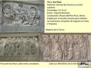 Obra: Ara Pacis.
Material: mármol de Carrara y no está
cubierto.
Cronología: 13 -9 a.C.
Estilo: Imperial Romano.
Localización: Museo dell'Ara Pacis, Roma.
Erigido por el senado romano para celebrar
las victoriosas campañas de Augusto en Galia
e Hispania.
Lado sur; Miembros de la familia ImperialFriso del Ara Pacis: Lado norte; senadores.
Alegoría de la Tierra.
 