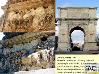 Obra: Arco de Tito.
Material: piedra en sillares y mármol
Cronología: tras 81.d.C. S. I Alto Imperio
Localización: Vía Sacra, Foro, en Roma.
Tiene unos bajo relieves en el intradós
que explican el acontecimiento
 