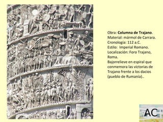 Obra: Columna de Trajano.
Material: mármol de Carrara.
Cronología: 112 a.C.
Estilo: Imperial Romano.
Localización: Foro Trajano,
Roma.
Bajorrelieve en espiral que
conmemora las victorias de
Trajano frente a los dacios
(pueblo de Rumanía)..
 