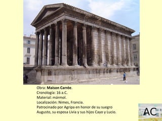 Obra: Maison Carrée.
Cronología: 16 a.C.
Material: mármol.
Localización: Nimes, Francia.
Patrocinado por Agripa en honor de su suegro
Augusto, su esposa Livia y sus hijos Cayo y Lucio.
 