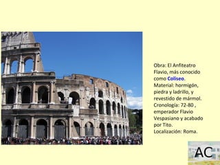 Obra: El Anfiteatro
Flavio, más conocido
como Coliseo.
Material: hormigón,
piedra y ladrillo, y
revestido de mármol.
Cronología: 72-80 ,
emperador Flavio
Vespasiano y acabado
por Tito.
Localización: Roma.
 