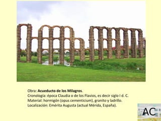 Obra: Acueducto de los Milagros.
Cronología: época Claudia o de los Flavios, es decir siglo I d. C.
Material: hormigón (opus cementicium), granito y ladrillo.
Localización: Emérita Augusta (actual Mérida, España).
 
