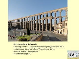 Obra: Acueducto de Segovia.
Cronología: entre la segunda mitad del siglo I y principios del II,
en tiempo de los emperadores Vespasiano o Nerva..
Material: granito sin argamasa.
Localización: Segovia.
 