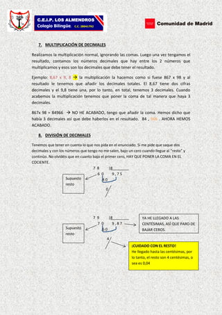 C.E.I.P. LOS ALMENDROS
Colegio Bilingüe. C.C. 28041792
7. MULTIPLICACIÓN DE DECIMALES
Realizamos la multiplicación normal, ignorando las comas. Luego una vez tengamos el
resultado, contamos los números decimales que hay entre los 2 números que
multiplicamos y esos son los decimales que debe tener el resultado.
Ejemplo: 8,67 x 9, 8  la multiplicación la hacemos como si fuese 867 x 98 y al
resultado le tenemos que añadir los decimales totales. El 8,67 tiene dos cifras
decimales y el 9,8 tiene una, por lo tanto, en total, tenemos 3 decimales. Cuando
acabemos la multiplicación tenemos que poner la coma de tal manera que haya 3
decimales.
867x 98 = 84966  NO HE ACABADO, tengo que añadir la coma. Hemos dicho que
había 3 decimales así que debe haberlos en el resultado. 84 , 966 . AHORA HEMOS
ACABADO.
8. DIVISIÓN DE DECIMALES
Tenemos que tener en cuenta lo que nos pida en el enunciado. Si me pide que saque dos
decimales y con los números que tengo no me salen, bajo un cero cuando llegue al “resto” y
continúo. No olvidéis que en cuanto bajo el primer cero, HAY QUE PONER LA COMA EN EL
COCIENTE.
7 8 |8________
6 0 9 , 7 5
4 0
0
7 9 |8________
7 0 9 , 8 7
6 0
4
Supuesto
resto
Supuesto
resto
YA HE LLEGADO A LAS
CENTÉSIMAS, ASÍ QUE PARO DE
BAJAR CEROS.
¡CUIDADO CON EL RESTO!
He llegado hasta las centésimas, por
lo tanto, el resto son 4 centésimas, o
sea es 0,04
 