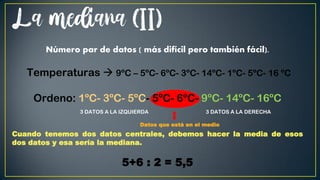 La mediana (II)
Número par de datos ( más difícil pero también fácil).
Temperaturas  9ºC – 5ºC- 6ºC- 3ºC- 14ºC- 1ºC- 5ºC- 16 ºC
Ordeno: 1ºC- 3ºC- 5ºC- 5ºC- 6ºC- 9ºC- 14ºC- 16ºC
3 DATOS A LA IZQUIERDA 3 DATOS A LA DERECHA
Datos que está en el medio
Cuando tenemos dos datos centrales, debemos hacer la media de esos
dos datos y esa sería la mediana.
5+6 : 2 = 5,5
 