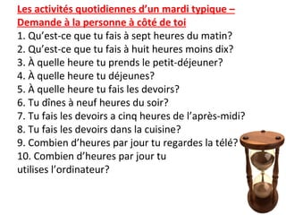 Les activités quotidiennes d’un mardi typique –
Demande à la personne à côté de toi
1. Qu’est-ce que tu fais à sept heures du matin?
2. Qu’est-ce que tu fais à huit heures moins dix?
3. À quelle heure tu prends le petit-déjeuner?
4. À quelle heure tu déjeunes?
5. À quelle heure tu fais les devoirs?
6. Tu dînes à neuf heures du soir?
7. Tu fais les devoirs a cinq heures de l’après-midi?
8. Tu fais les devoirs dans la cuisine?
9. Combien d’heures par jour tu regardes la télé?
10. Combien d’heures par jour tu
utilises l’ordinateur?
 
