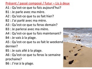 Présent / passé composé / futur – Lis à deux
A1 : Qu’est-ce que tu fais aujourd’hui?
B1 : Je parle avec ma mère.
A2 : Qu’est-ce que tu as fait hier?
B2 : J’ai parlé avec ma mère.
A3 : Qu’est-ce que tu feras demain?
B3 : Je parlerai avec ma mère.
A4 : Qu’est-ce que tu fais maintenant?
B4 : Je vais à la plage.
A5 : Qu’est-ce que tu as fait le weekend
dernier?
B5 : Je suis allé à la plage.
A6 : Qu’est-ce que tu feras la semaine
prochaine?
B6 : J’irai à la plage.
 