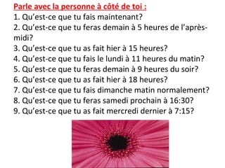 Parle avec la personne à côté de toi :
1. Qu’est-ce que tu fais maintenant?
2. Qu’est-ce que tu feras demain à 5 heures de l’après-
midi?
3. Qu’est-ce que tu as fait hier à 15 heures?
4. Qu’est-ce que tu fais le lundi à 11 heures du matin?
5. Qu’est-ce que tu feras demain à 9 heures du soir?
6. Qu’est-ce que tu as fait hier à 18 heures?
7. Qu’est-ce que tu fais dimanche matin normalement?
8. Qu’est-ce que tu feras samedi prochain à 16:30?
9. Qu’est-ce que tu as fait mercredi dernier à 7:15?
 